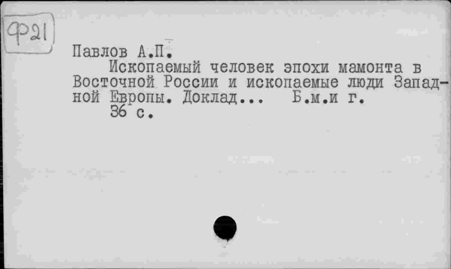 ﻿Павлов А.П.
Ископаемый человек эпохи мамонта в Восточной России и ископаемые люди Запад ной Европы. Доклад... Б.м.и г.
36 с